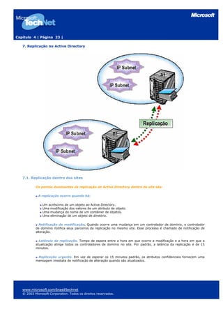 Capítulo 4 | Página 23 |
7. Replicação no Active Directory
7.1. Replicação dentro dos sites
Os pontos dominantes da replicação do Active Directory dentro do site são:
A replicação ocorre quando há:
Um acréscimo de um objeto ao Active Directory.
Uma modificação dos valores de um atributo de objeto.
Uma mudança do nome de um contêiner de objetos.
Uma eliminação de um objeto de diretório.
Notificação da modificação. Quando ocorre uma mudança em um controlador de domínio, o controlador
de domínio notifica seus parceiros da replicação no mesmo site. Esse processo é chamado de notificação de
alteração.
Latência da replicação. Tempo de espera entre a hora em que ocorre a modificação e a hora em que a
atualização atinge todos os controladores de domínio no site. Por padrão, a latência da replicação é de 15
minutos.
Replicação urgente. Em vez de esperar os 15 minutos padrão, os atributos confidenciais fornecem uma
mensagem imediata de notificação de alteração quando são atualizados.
www.microsoft.com/brasil/technet
© 2003 Microsoft Corporation. Todos os direitos reservados.
 