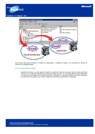 Capítulo 4 | Página 26 |
Você utiliza sites para controlar o tráfego de replicações, o tráfego de logins e as consultas do cliente ao
Servidor de Catálogo Global.
7.4.1. O que são os sites?
No Active Directory, os sites ajudam a definir a estrutura física de uma rede. Uma ou mais sub-redes
TCP/IP em um intervalo específico de endereços define um site, no qual são definidos alternadamente
um grupo de Controladores de Domínio que tem velocidade e custos semelhantes. Os sites consistem
em servidores de objetos, que contêm objetos de conexão que permitem a replicação.
www.microsoft.com/brasil/technet
© 2003 Microsoft Corporation. Todos os direitos reservados.
 