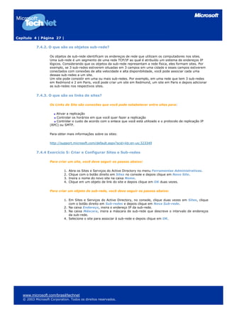 Capítulo 4 | Página 27 |
7.4.2. O que são os objetos sub-rede?
Os objetos de sub-rede identificam os endereços de rede que utilizam os computadores nos sites.
Uma sub-rede é um segmento de uma rede TCP/IP ao qual é atribuído um sistema de endereços IP
lógicos. Considerando que os objetos da sub-rede representam a rede física, eles formam sites. Por
exemplo, se 3 sub-redes estiverem situadas em 3 campos em uma cidade e esses campos estiverem
conectados com conexões de alta velocidade e alta disponibilidade, você pode associar cada uma
dessas sub-redes a um site.
Um site pode consistir em uma ou mais sub-redes. Por exemplo, em uma rede que tem 3 sub-redes
em Redmond e 2 em Paris, você pode criar um site em Redmond, um site em Paris e depois adicionar
as sub-redes nos respectivos sites.
7.4.3. O que são os links de sites?
Os Links de Site são conexões que você pode estabelecer entre sites para:
Ativar a replicação
Controlar os horários em que você quer fazer a replicação
Controlar o custo de acordo com o enlace que você está utilizado e o protocolo de replicação IP
(RPC) ou SMTP.
Para obter mais informações sobre os sites:
http://support.microsoft.com/default.aspx?scid=kb;en-us;323349
7.4.4 Exercício 5: Criar e Configurar Sites e Sub-redes
Para criar um site, você deve seguir os passos abaixo:
1. Abra os Sites e Serviços do Active Directory no menu Ferramentas Administrativas.
2. Clique com o botão direito em Sites no console e depois clique em Novo Site.
3. Insira o nome do novo site na caixa Nome.
4. Clique em um objeto de link do site e depois clique em OK duas vezes.
Para criar um objeto de sub-rede, você deve seguir os passos abaixo:
1. Em Sites e Serviços do Active Directory, no console, clique duas vezes em Sites, clique
com o botão direito em Sub-redes e depois clique em Nova Sub-rede.
2. Na caixa Endereço, insira o endereço IP da sub-rede.
3. Na caixa Máscara, insira a máscara de sub-rede que descreve o intervalo de endereços
da sub-rede.
4. Selecione o site para associar à sub-rede e depois clique em OK.
www.microsoft.com/brasil/technet
© 2003 Microsoft Corporation. Todos os direitos reservados.
 