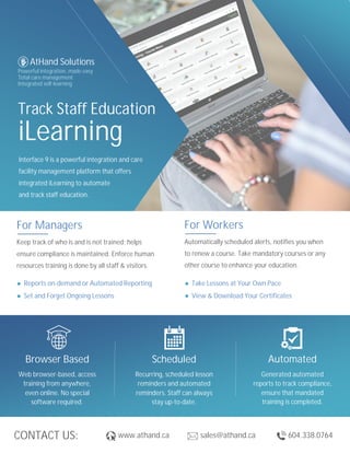 CONTACT US:
Track Staff Education
iLearning
Interface 9 is a powerful integration and care
facility management platform that offers
integrated iLearning to automate
and track staff education.
AtHand Solutions
Powerful integration..made easy
Total care management
Integrated self-learning
www.athand.ca sales@athand.ca 604.338.0764
Browser Based
Web browser-based, access
training from anywhere,
even online. No special
software required.
Scheduled
Recurring, scheduled lesson
reminders and automated
reminders. Staff can always
stay up-to-date.
Automated
Generated automated
reports to track compliance,
ensure that mandated
training is completed.
Take Lessons at Your Own Pace
View & Download Your Certificates
Reports on-demand or Automated Reporting
Set and Forget Ongoing Lessons
For Managers
Keep track of who is and is not trained; helps
ensure compliance is maintained. Enforce human
resources training is done by all staff & visitors.
For Workers
Automatically scheduled alerts, notifies you when
to renew a course. Take mandatory courses or any
other course to enhance your education.
 