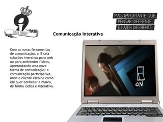 Comunicação Interativa


Com as novas ferramentas
de comunicação, a i9 cria
soluções imersivas para web
ou para ambientes físicos,
apresentando uma nova
forma de comunicação: a
comunicação participativa,
onde o cliente escolhe como
ele quer conhecer a marca,
de forma lúdica e interativa.
 