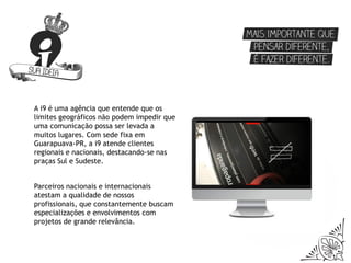 A i9 é uma agência que entende que os
limites geográficos não podem impedir que
uma comunicação possa ser levada a
muitos lugares. Com sede fixa em
Guarapuava-PR, a i9 atende clientes
regionais e nacionais, destacando-se nas
praças Sul e Sudeste.


Parceiros nacionais e internacionais
atestam a qualidade de nossos
profissionais, que constantemente buscam
especializações e envolvimentos com
projetos de grande relevância.
 