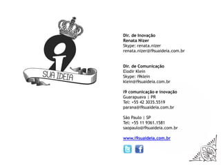 Dir. de Inovação
Renata Nizer
Skype: renata.nizer
renata.nizer@i9suaideia.com.br


Dir. de Comunicação
Elodir Klein
Skype: i9klein
klein@i9suaideia.com.br

i9 comunicação e inovação
Guarapuava | PR
Tel: +55 42 3035.5519
parana@i9suaideia.com.br

São Paulo | SP
Tel: +55 11 9361.1581
saopaulo@i9suaideia.com.br

www.i9suaideia.com.br
 