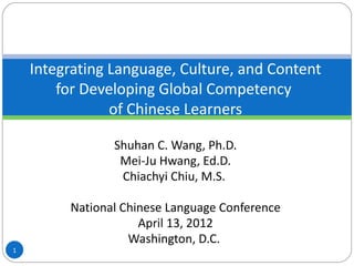 Integrating Language, Culture, and Content
        for Developing Global Competency
                of Chinese Learners

                Shuhan C. Wang, Ph.D.
                 Mei-Ju Hwang, Ed.D.
                 Chiachyi Chiu, M.S.

         National Chinese Language Conference
                     April 13, 2012
                   Washington, D.C.
1
 