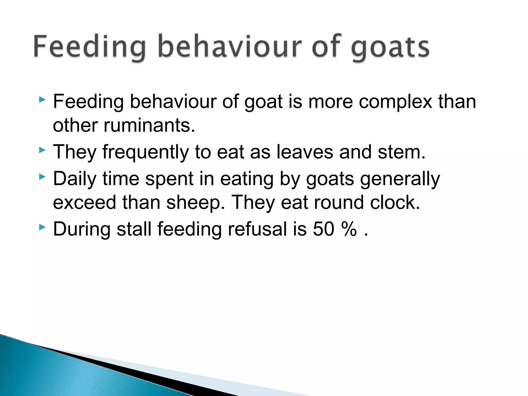  Feeding behaviour of goat is more complex than
other ruminants.
 They frequently to eat as leaves and stem.
 Daily time spent in eating by goats generally
exceed than sheep. They eat round clock.
 During stall feeding refusal is 50 % .
 