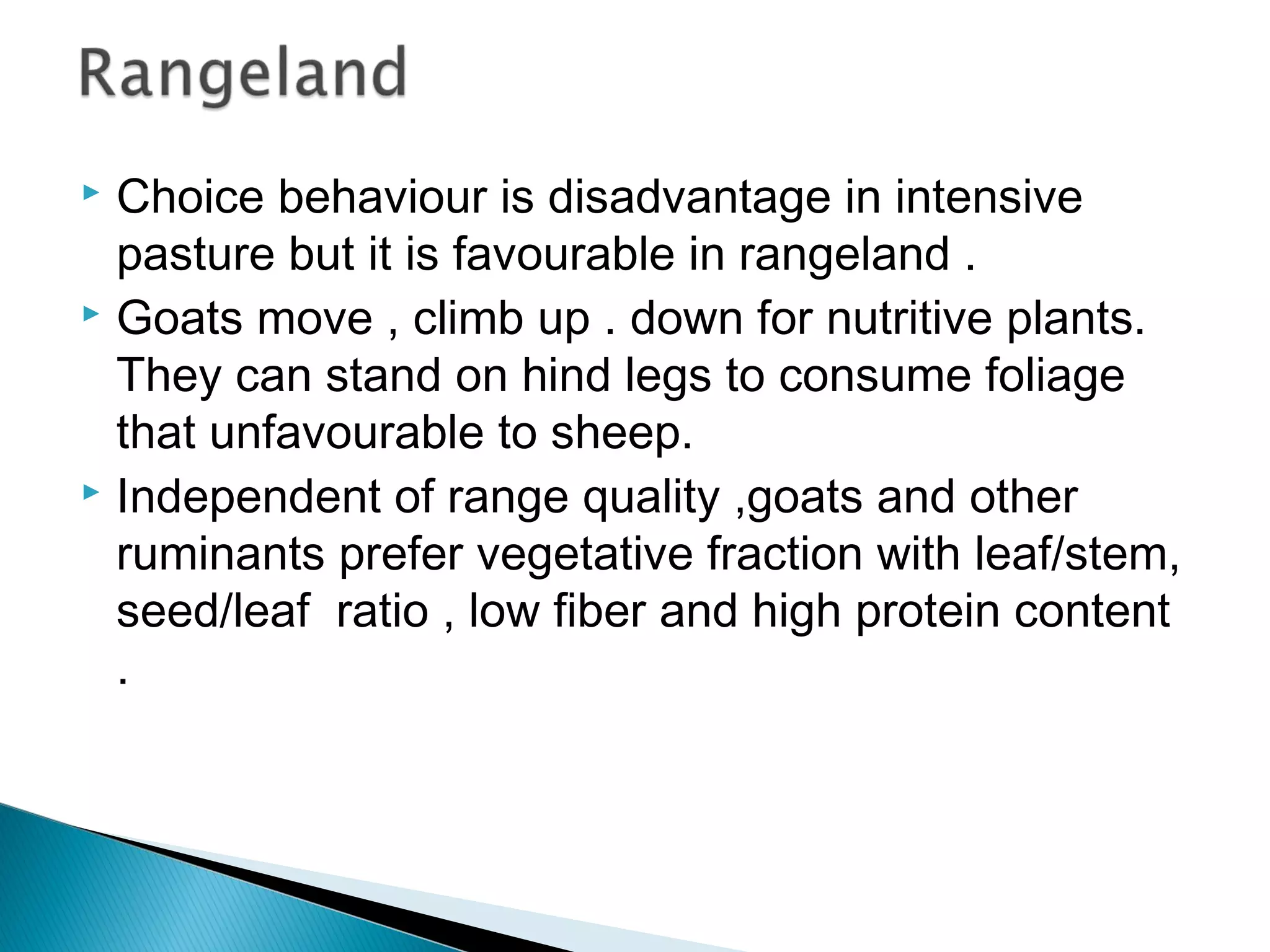  Choice behaviour is disadvantage in intensive
pasture but it is favourable in rangeland .
 Goats move , climb up . down for nutritive plants.
They can stand on hind legs to consume foliage
that unfavourable to sheep.
 Independent of range quality ,goats and other
ruminants prefer vegetative fraction with leaf/stem,
seed/leaf ratio , low fiber and high protein content
.
 