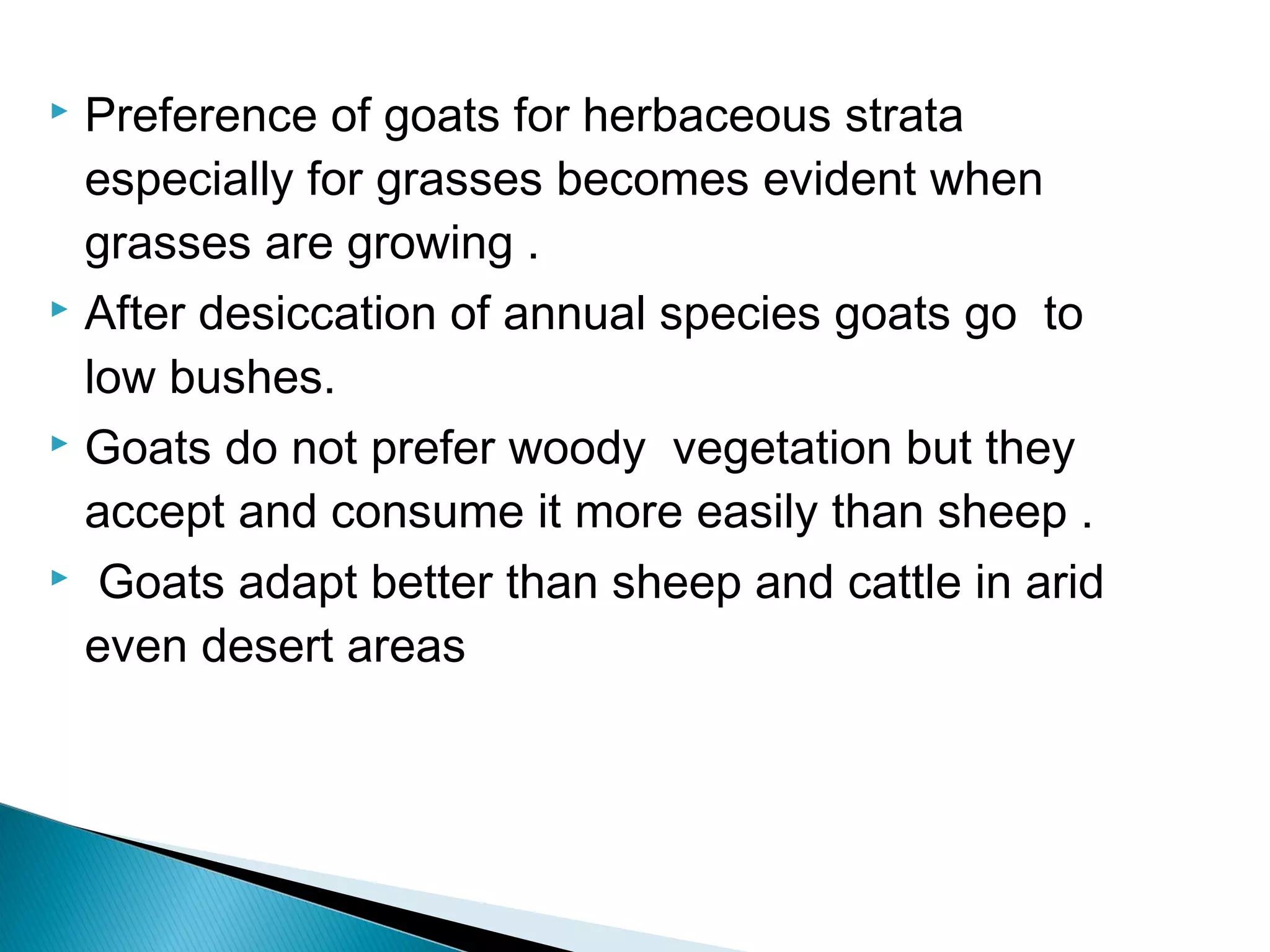  Preference of goats for herbaceous strata
especially for grasses becomes evident when
grasses are growing .
 After desiccation of annual species goats go to
low bushes.
 Goats do not prefer woody vegetation but they
accept and consume it more easily than sheep .
 Goats adapt better than sheep and cattle in arid
even desert areas
 