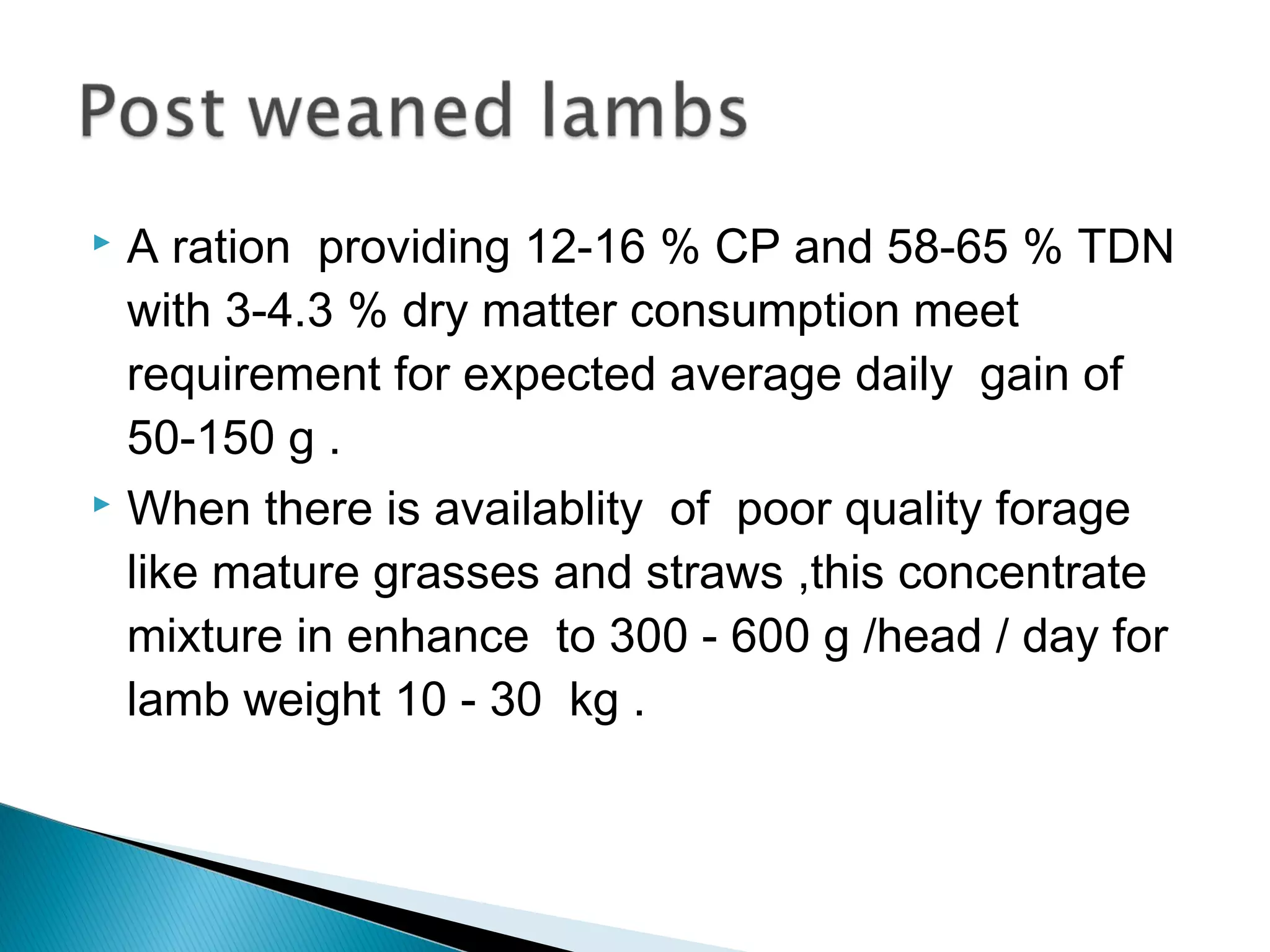  A ration providing 12-16 % CP and 58-65 % TDN
with 3-4.3 % dry matter consumption meet
requirement for expected average daily gain of
50-150 g .
 When there is availablity of poor quality forage
like mature grasses and straws ,this concentrate
mixture in enhance to 300 - 600 g /head / day for
lamb weight 10 - 30 kg .
 