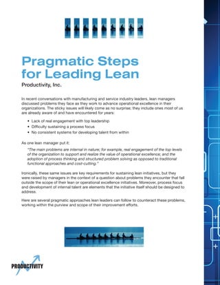 1
Productivity, Inc.
Pragmatic Steps
for Leading Lean
In recent conversations with manufacturing and service industry leaders, lean managers
discussed problems they face as they work to advance operational excellence in their
organizations. The sticky issues will likely come as no surprise; they include ones most of us
are already aware of and have encountered for years:
Here are several pragmatic approaches lean leaders can follow to counteract these problems,
working within the purview and scope of their improvement efforts.
Ironically, these same issues are key requirements for sustaining lean initiatives, but they
were raised by managers in the context of a question about problems they encounter that fall
outside the scope of their lean or operational excellence initiatives. Moreover, process focus
and development of internal talent are elements that the initiative itself should be designed to
address.
• Lack of real engagement with top leadership
• Difficulty sustaining a process focus
• No consistent systems for developing talent from within
As one lean manager put it:
“The main problems are internal in nature; for example, real engagement of the top levels
of the organization to support and realize the value of operational excellence; and the
adoption of process thinking and structured problem solving as opposed to traditional
functional approaches and cost-cutting.”
 