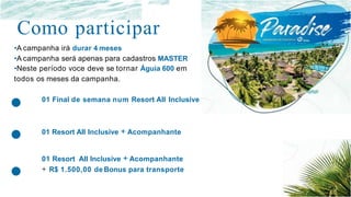 •
•
•
Como participar
•A campanha irá durar 4 meses
•A campanha será apenas para cadastros MASTER
•Neste período voce deve se tornar Águia 600 em
todos os meses da campanha.
01 Final de semana num Resort AII Inclusive
01 Resort AII Inclusive + Acompanhante
01 Resort AII Inclusive + Acompanhante
+ R$ 1.500,00 de Bonus para transporte
 