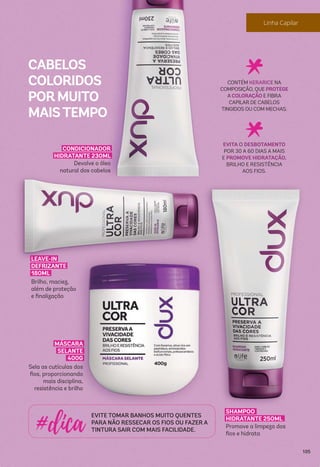 CONDICIONADOR
HIDRATANTE 230ML
Devolve o óleo
natural dos cabelos
MÁSCARA
SELANTE
400G
Sela as cutículas dos
ﬁos, proporcionando
mais disciplina,
resistência e brilho
LEAVE-IN
DEFRIZANTE
180ML
Brilho, maciez,
além de proteção
e ﬁnalização
SHAMPOO
HIDRATANTE 250ML
Promove a limpeza dos
ﬁos e hidrata
EVITE TOMAR BANHOS MUITO QUENTES
PARA NÃO RESSECAR OS FIOS OU FAZER A
TINTURA SAIR COM MAIS FACILIDADE.
CONTÉM KERARICE NA
COMPOSIÇÃO, QUE PROTEGE
A COLORAÇÃO E FIBRA
CAPILAR DE CABELOS
TINGIDOS OU COM MECHAS.
EVITA O DESBOTAMENTO
POR 30 A 60 DIAS A MAIS
E PROMOVE HIDRATAÇÃO,
BRILHO E RESISTÊNCIA
AOS FIOS.
CABELOS
COLORIDOS
PORMUITO
MAISTEMPO
105
 
