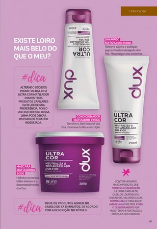 CONDICIONADOR
MATIZADOR 230ML
Devolve o óleo natural dos
ﬁos. Promove brilho e nutrição
DEIXE OS PRODUTOS AGIREM NO
CABELO DE 1 A 5 MINUTOS, DE ACORDO
COM A DESCRIÇÃO NO RÓTULO.
ALTERNE O USO DOS
PRODUTOS DALINHA
ULTRACORMATIZADOR
COM OUTROS
PRODUTOS CAPILARES
DAI9 LIFE DE SUA
PREFERÊNCIA, POIS O
USO EM EXCESSO DESSA
LINHAPODE DEIXAR
OS CABELOS COM COR
INDESEJADA.
CONTÉM KERARICE
NA COMPOSIÇÃO, QUE
PROTEGEACOLORAÇÃO
E A FIBRA CAPILAR DE
CABELOS LOUROS E/OU
GRISALHOS. VALORIZAA COR,
NEUTRALIZAATONALIDADE
AMARELADADOS FIOS, EVITA
O DESBOTAMENTO POR
MAISTEMPO E FORTALECE A
CUTÍCULA DOS CABELOS.
EXISTE LOIRO
MAIS BELO DO
QUE O MEU?
MÁSCARA
MATIZADORA
300G
Hidrata e promove
brilho intenso e o
desamarelamento
dos ﬁos
SHAMPOO
MATIZADOR 250ML
Remove sujeira e qualquer
pigmentação indesejada dos
ﬁos. Neutraliza tons amarelos
107
 