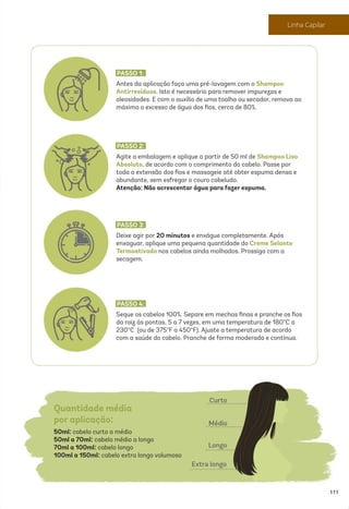 Antes da aplicação faça uma pré-lavagem com o Shampoo
Antirresíduos. Isto é necessário para remover impurezas e
oleosidades. E com o auxílio de uma toalha ou secador, remova ao
máximo o excesso de água dos ﬁos, cerca de 80%.
PASSO 1:
Agite a embalagem e aplique a partir de 50 ml de Shampoo Liso
Absoluto, de acordo com o comprimento do cabelo. Passe por
toda a extensão dos ﬁos e massageie até obter espuma densa e
abundante, sem esfregar o couro cabeludo.
Atenção: Não acrescentar água para fazer espuma.
PASSO 2:
Deixe agir por 20 minutos e enxágue completamente. Após
enxaguar, aplique uma pequena quantidade do Creme Selante
Termoativado nos cabelos ainda molhados. Prossiga com a
secagem.
PASSO 3:
Seque os cabelos 100%. Separe em mechas ﬁnas e pranche os ﬁos
da raiz às pontas, 5 a 7 vezes, em uma temperatura de 180°C a
230°C (ou de 375°F a 450°F). Ajuste a temperatura de acordo
com a saúde do cabelo. Pranche de forma moderada e contínua.
PASSO 4:
Quantidade média
por aplicação:
50ml: cabelo curto a médio
50ml a 70ml: cabelo médio a longo
70ml a 100ml: cabelo longo
100ml a 150ml: cabelo extra longo volumoso
111
Linha Capilar
 