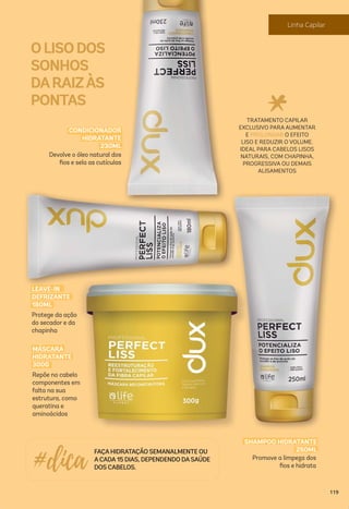 OLISODOS
SONHOS
DARAIZÀS
PONTAS
Promove a limpeza dos
ﬁos e hidrata
SHAMPOO HIDRATANTE
250ML
TRATAMENTO CAPILAR
EXCLUSIVO PARA AUMENTAR
E PROLONGAR O EFEITO
LISO E REDUZIR O VOLUME.
IDEAL PARA CABELOS LISOS
NATURAIS, COM CHAPINHA,
PROGRESSIVA OU DEMAIS
ALISAMENTOS
FAÇAHIDRATAÇÃO SEMANALMENTE OU
ACADA15 DIAS, DEPENDENDO DASAÚDE
DOS CABELOS.#dica
Repõe no cabelo
componentes em
falta na sua
estrutura, como
queratina e
aminoácidos
MÁSCARA
HIDRATANTE
300G
Protege da ação
do secador e da
chapinha
LEAVE-IN
DEFRIZANTE
180ML
Devolve o óleo natural dos
ﬁos e sela as cutículas
CONDICIONADOR
HIDRATANTE
230ML
119
Linha Capilar
 