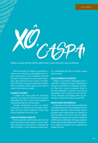 XÔ,CASPA!Saiba a causa da dermatite seborreica e como eliminar esse problema
Mais frequente em cabelos masculinos, a
caspa ocorre devido ao desequilíbrio de fun-
gos e bactérias no couro cabeludo. Essa vilã
também é conhecida como dermatite sebor-
reica, gera sintomas como coceira, vermelhi-
dão e irritação, causando desconforto físico,
além do estético. Saiba agora como evitar a
caspa com as dicas a seguir:
ALIMENTE-SE BEM
A origem da caspa pode ser hormonal,
genética, por agentes externos como stress,
oleosidade dos ﬁos e clima. Mas também é
inﬂuenciada pela má alimentação.
Comidas gordurosas ou ricas em açúcar
aumentam as chances da dermatite sebor-
reica. Por isso, mude os hábitos e inclua mais
frutas e legumes no seu dia a dia.
NADADE BANHOS QUENTES
Banhos quentes e demorados além de não
serem bons para a pele, deixam o couro cabe-
ludo ressecado e aumentam a produção de
sebo na região. E como citamos anteriormen-
te, a oleosidade dos ﬁos é uma das causas
para a caspa.
USE OS PRODUTOS CERTOS
Utilizar os produtos adequados para o
controle e redução da caspa é ideal para a
solução do problema. O shampoo anticas-
pa Clear Dux mostra resultados desde a
primeira aplicação. Controla o excesso de
oleosidade, nutre e hidrata os ﬁos, promo-
vendo sensação de limpeza além da pre-
venção e redução da caspa em até 95%.
REMOVABEM OS RESÍDUOS
Limparbemeremovertodososresíduosde
cosméticosgarantemﬁossaudáveiscontraa
dermatite seborreica. Evite também passar
produtos como condicionadorou máscara na
raiz. Por último, não durma com os cabelos
molhados,poisacabasetornandooambiente
perfeito para proliferação defungos: quente e
úmido.Apósobanho,deixesecarnaturalmen-
te ou utilize um secador, sem se esquecer do
protetortérmico.
121
Linha Capilar
 