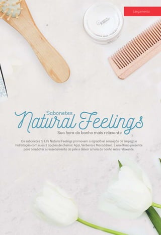 Natural Feelings
Sabonetes
Sua hora do banho mais relaxante
Os sabonetes i9 Life Natural Feelings promovem a agradável sensação de limpeza e
hidratação com suas 3 opções de cheiros: Açaí, Verbena e Macadâmia. É um ótimo presente
para combater o ressecamento da pele e deixar a hora do banho mais relaxante.
15
Lançamento
 