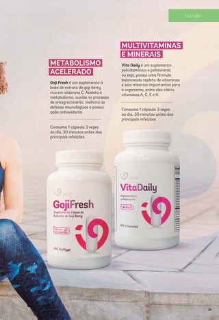 METABOLISMO
ACELERADO
Goji Fresh é um suplemento à
base de extrato de goji berry
rico em vitamina C. Acelera o
metabolismo, auxilia no processo
de emagrecimento, melhora as
defesas imunológicas e possui
ação antioxidante.
Consuma 1 cápsula 3 vezes
ao dia, 30 minutos antes das
principais refeições
MULTIVITAMINAS
E MINERAIS
Vita Daily é um suplemento
polivitamínico e polimineral,
ou seja, possui uma fórmula
balanceada repleta de vitaminas
e sais minerais importantes para
o organismo, entre eles cálcio,
vitaminas A, C, E e K.
Consuma 1 cápsula 3 vezes
ao dia, 30 minutos antes das
principais refeições
29
Nutrição
 