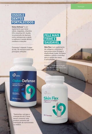 *Gestantes, nutrizes e
crianças de até 3 anos
devem consumir este
produto somente sob
orientação de nutricionista
ou médico.
OSSOS E
DENTES
FORTALECIDOS
Osteo Defense* é um
suplemento que reúne
cálcio, magnésio, vitamina
D3 e vitamina K2. Auxilia
na prevenção de doenças
como osteoporose e ajuda
a melhorar a saúde dental,
cardíaca e vascular.
Consuma 1 cápsula 3 vezes
ao dia, 30 minutos antes das
principais refeições
PELE MAIS
FIRME E
SAUDÁVEL
Skin Flex é um suplemento
de colágeno e vitamina C
que proporciona ﬁrmeza e
elasticidade à pele, fortalece
cabelos e unhas e contribui
para a saúde dos ossos
e articulações.
Consuma 1 cápsula 3 vezes
ao dia, 30 minutos antes das
principais refeições
33
Nutrição
 