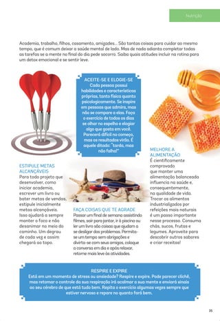 FAÇA COISAS QUE TE AGRADE
Passarumﬁnal de semana assistindo
ﬁlmes, sairpara jantar, irà piscina ou
lerum livro são coisas que ajudam a
se desligardos problemas. Permita-
se umtempo sem obrigações e
divirta-se com seus amigos, coloque
a conversa em dia e após relaxar,
retorne mais leve às atividades.
Academia, trabalho, ﬁlhos, casamento, amizades... São tantas coisas para cuidar ao mesmo
tempo, que é comum deixar a saúde mental de lado. Mas de nada adianta completar todas
as tarefas se a mente no ﬁnal do dia pede socorro. Saiba quais atitudes incluir na rotina para
um detox emocional e se sentir leve.
ESTIPULE METAS
ALCANÇÁVEIS
Para todo projeto que
desenvolver, como
iniciar academia,
escrever um livro ou
bater metas de vendas,
estipule inicialmente
metas alcançáveis.
Isso ajudará a sempre
manter o foco e não
desanimar no meio do
caminho. Um degrau
de cada vez e assim
chegará ao topo.
RESPIRE E EXPIRE
Está em um momento de stress ou ansiedade? Respire e expire. Pode parecer clichê,
mas retomar o controle da sua respiração irá acalmar a sua mente e enviará sinais
ao seu cérebro de que está tudo bem. Repita o exercício algumas vezes sempre que
estiver nervoso e repare no quanto fará bem.
MELHORE A
ALIMENTAÇÃO
É cientiﬁcamente
comprovado
que manter uma
alimentação balanceada
inﬂuencia na saúde e,
consequentemente,
na qualidade de vida.
Trocar os alimentos
industrializados por
refeições mais naturais
é um passo importante
nesse processo. Consuma
chás, sucos, frutas e
legumes. Aproveite para
descobrir outros sabores
e criar receitas!
ACEITE-SE E ELOGIE-SE
Cada pessoa possui
habilidades e características
próprias,tanto física quanto
psicologicamente. Se inspire
em pessoas que admira, mas
não se compare a elas. Faça
o exercício detodos os dias
se olharno espelho e elogiar
algo que gosta emvocê.
Parecerá difícil no começo,
mas os resultadosvirão. É
aquele ditado: “tarda, mas
não falha!”
35
 