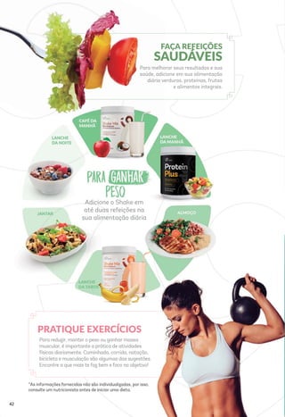 Adicione o Shake em
até duas refeições na
sua alimentação diária
*As informações fornecidas não são individualizadas, por isso,
consulte um nutricionista antes de iniciar uma dieta.
Para reduzir, manter o peso ou ganhar massa
muscular, é importante a prática de atividades
físicas diariamente. Caminhada, corrida, natação,
bicicleta e musculação são algumas das sugestões.
Encontre a que mais te faz bem e foco no objetivo!
PRATIQUE EXERCÍCIOS
FAÇA REFEIÇÕES
SAUDÁVEIS
Para melhorar seus resultados e sua
saúde, adicione em sua alimentação
diária verduras, proteínas, frutas
e alimentos integrais.
42
 