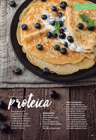 INGREDIENTES
claras de ovos
xícara (chá) de aveia
em ﬂocos
scoop de Protein Plus
colheres (sopa) de bebida
de arroz
Óleo de coco para untar
Panquecas são
tudo de bom, mas
elas podem ﬁcar
melhores se tiverem
um toque de Protein
Plus, deixando-as
mais saudáveis sem
perder o sabor.
proteica2
½
1
5
P A N Q U E C AP A N Q U E C A
MODO DE PREPARO
Bata no liquidiﬁcadoros
ovos, a aveia, o Protein Plus
e a bebida de arroz até ﬁcar
homogêneo. Coloque um
pouco de óleo de coco na
frigideira para não grudar,
e doure a massa dos dois
lados.Apanqueca proteica
é uma opção saudável para
o café da manhã e lanche da
tarde.Você pode servircom
mel, caldas, geleias e frutas.
Panquecas são
tudo de bom, mas
elas podem ﬁcar
melhores se tiverem
um toque de Protein
Plus, deixando-as
mais saudáveis sem
perder o sabor.
45
Nutrição
 