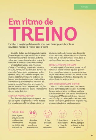 Se você é do tipo que treina ouvindo música,
já deve ter percebido que isso inﬂuencia no seu
desempenho durante a atividade, evitando
voltar para casa antes de terminar a série de
exercícios. E isso não é coisa da sua cabeça.
Um estudo divulgado pela American
College of Cardiology, no primeiro trimestre
de 2018, revelou que ouvir música durante os
exercícios físicos ajuda as pessoas a prolon-
garem o tempo de atividade. Isso porque a
música pode ter um impacto poderoso no
humor, pois ela sinaliza para o cérebro liberar
substâncias que aumentam a sensação de
prazer e energia. Mas existe um “porém”: é
preciso escolher bem a sequência de canções,
levando em consideração alguns fatores como
ritmo e estilo de treino.
FAÇA SUA PRÓPRIA PLAYLIST
Tem diversas playlists prontas por aí, mas
que tal fazer a sua própria? Ao invés de esco-
lher uma lista com 50 canções e colocar no
Em ritmo de
TREINOEscolher a playlist perfeita auxilia a ter mais desempenho durante as
atividades físicas e a relaxar após o treino
aleatório, você pode montar uma de acordo
com o tempo do treino e com as canções que
mais ama. E para dar um gás extra, deixe a
melhor música para os minutos ﬁnais.
ESCOLHA MÚSICAS ANIMADAS
A música pode afetar nosso humor, certo?
Por isso, o ideal é escolher aquelas que lem-
brem coisas boas e deem a sensação de supe-
ração, pois irão estimular muito mais e trarão
mais disposição, melhora de desempenho e a
distração da dor e do cansaço.
LEVE EM CONSIDERAÇÃO O RITMO
Opte por músicas com compasso seme-
lhante à atividade praticada e ao momento.
Ou seja, se irá praticar corrida ou bicicleta,
que tal uma música com batida mais rápida e
motivacional? Mas se você já suou na acade-
mia e ﬁnalizou o treino, pode ouvir sons mais
lentos e tranquilos, para relaxar enquanto faz
uma caminhada leve ou alongamento.
Para fazer a
playlist ideal e
melhorar seu
desempenho
no treino, siga
estas dicas:
Check-list
1. Escolha
músicas
com letras
motivacionais.
2. Elas
precisam
ser
animadas.
3. Combine a
música com
o ritmo do
exercício.
4. Ao ﬁnal do
treino, opte por
músicas lentas
e relaxe!
47
 