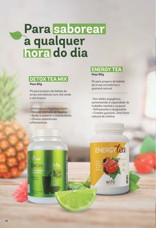DETOX TEA MIX
Peso 80g
Pó para preparo de bebida de
ervas aromáticas com chá verde
e chá branco
• Hidratante e hepatoprotetor
• Diminui retenção de líquidos
• Ajuda a acelerar o metabolismo
• Elimina substâncias
inﬂamatórias
ENERGY TEA
Peso 80g
Pó para preparo de bebida
de ervas aromáticas e
guaraná natural
•Tem efeito ergogênico,
aumentando a capacidade de
trabalho mental e corporal
• Refrescante e revigorante
• Contém guaraná, uma fonte
natural de cafeína
48
 