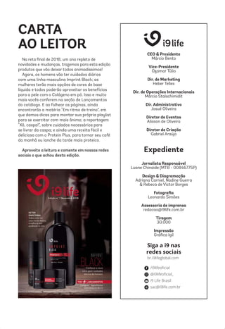 Siga a i9 nas
redes sociais
CARTA
AO LEITOR
Na reta ﬁnal de 2018, um ano repleto de
novidades e mudanças, trazemos para esta edição
produtos que vão deixar todos animadíssimos!
Agora, os homens vão ter cuidados diários
com uma linha masculina Imprint Black; as
mulheres terão mais opções de cores de base
líquida e todos poderão aproveitar os benefícios
para a pele com o Colágeno em pó. Isso e muito
mais vocês conferem na seção de Lançamentos
do catálogo. E ao folhear as páginas, ainda
encontrarão a matéria “Em ritmo de treino”, em
que damos dicas para montar sua própria playlist
para se exercitar com mais ânimo; a reportagem
“Xô, caspa!”, sobre cuidados necessários para
se livrar da caspa; e ainda uma receita fácil e
deliciosa com o Protein Plus, para tornar seu café
da manhã ou lanche da tarde mais proteico.
Aproveite a leitura e comente em nossas redes
sociais o que achou desta edição.
CEO & Presidente
Márcio Bento
Vice-Presidente
Ozamar Túlio
Dir. de Marketing
Heber Telles
Dir. de Operações Internacionais
Márcio Stalschimidit
Dir. Administrativo
Josué Oliveira
Diretor de Eventos
Alisson de Oliveira
Diretor de Criação
Gabriel Araújo
Expediente
Jornalista Responsável
Luane Chinaide (MTB - 0084677SP)
Design & Diagramação
Adriana Carniel, Nadine Guerra
& Rebeca de Victor Borges
Fotograﬁa
Leonardo Simões
Assessoria de imprensa
redacao@i9life.com.br
Tiragem
30.000
Impressão
Gráﬁca Igil
 