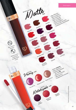 • Brilho Intenso
• Alta cobertura
• Lábios hidratados
por até 8h
• Textura cremosa
• Não escorre
• Acabamento luxuoso
Matéria prima
importada
da Alemanha
e EUA
Não contém
chumbo
• Não Mancha
• Não transfere
• Alta Cobertura
• Não Craquela
• Ultra Fixação
• Fácil de aplicar
• 12 horas de duração
• Acabamento Aveludado
Flor de Lis
Vermelho
RubyLine
VermelhoAgito
NudeRosê
VermelhoIntenso
BabyPink
Vinho
Metálico
Maçã do Amor
Marsala
Diva
Capuccino
Ameixa
Bombom
MagicPink
Metálico
Nude Glamour
UvaRuby
RedPink
Pink
VinhoAbsoluto
RedKiss
Rubystar
Metálico
BATOM LÍQUIDO
EFEITO
EFEITO
*Podehavervariaçãodetonalidade
4ml
4ml
4ml
61
Maquiagem
 