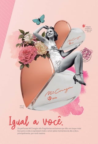 Os perfumes Mi Corazón são fragrâncias exclusivas que dão um toque mais
leve para a vida e expressam todo o amor pelos momentos do dia a dia e,
principalmente, por você mesma.
Igual a você.
*
100ml
Lovely
Adquira
tambéma
versãomini
–30ml
 