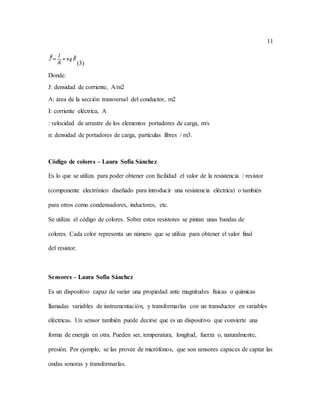 11
(3)
Donde:
J: densidad de corriente, A/m2
A: área de la sección transversal del conductor, m2
I: corriente eléctrica, A
: velocidad de arrastre de los elementos portadores de carga, m/s
n: densidad de portadores de carga, partículas libres / m3.
Código de colores – Laura Sofia Sánchez
Es lo que se utiliza para poder obtener con facilidad el valor de la resistencia / resistor
(componente electrónico diseñado para introducir una resistencia eléctrica) o también
para otros como condensadores, inductores, etc.
Se utiliza el código de colores. Sobre estos resistores se pintan unas bandas de
colores. Cada color representa un número que se utiliza para obtener el valor final
del resistor.
Sensores – Laura Sofia Sánchez
Es un dispositivo capaz de variar una propiedad ante magnitudes físicas o químicas
llamadas variables de instrumentación, y transformarlas con un transductor en variables
eléctricas. Un sensor también puede decirse que es un dispositivo que convierte una
forma de energía en otra. Pueden ser, temperatura, longitud, fuerza o, naturalmente,
presión. Por ejemplo, se las provee de micrófonos, que son sensores capaces de captar las
ondas sonoras y transformarlas.
 