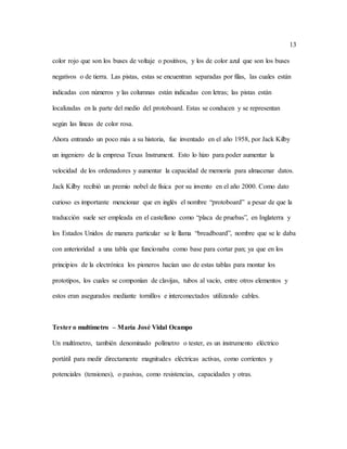 13
color rojo que son los buses de voltaje o positivos, y los de color azul que son los buses
negativos o de tierra. Las pistas, estas se encuentran separadas por filas, las cuales están
indicadas con números y las columnas están indicadas con letras; las pistas están
localizadas en la parte del medio del protoboard. Estas se conducen y se representan
según las líneas de color rosa.
Ahora entrando un poco más a su historia, fue inventado en el año 1958, por Jack Kilby
un ingeniero de la empresa Texas Instrument. Esto lo hizo para poder aumentar la
velocidad de los ordenadores y aumentar la capacidad de memoria para almacenar datos.
Jack Kilby recibió un premio nobel de física por su invento en el año 2000. Como dato
curioso es importante mencionar que en inglés el nombre “protoboard” a pesar de que la
traducción suele ser empleada en el castellano como “placa de pruebas”, en Inglaterra y
los Estados Unidos de manera particular se le llama “breadboard”, nombre que se le daba
con anterioridad a una tabla que funcionaba como base para cortar pan; ya que en los
principios de la electrónica los pioneros hacían uso de estas tablas para montar los
prototipos, los cuales se componían de clavijas, tubos al vacío, entre otros elementos y
estos eran asegurados mediante tornillos e interconectados utilizando cables.
Tester o multímetro – María José Vidal Ocampo
Un multímetro, también denominado polímetro o tester, es un instrumento eléctrico
portátil para medir directamente magnitudes eléctricas activas, como corrientes y
potenciales (tensiones), o pasivas, como resistencias, capacidades y otras.
 
