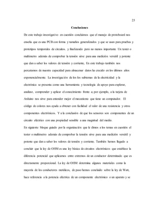 23
Conclusiones
De este trabajo investigativo en cuestión concluimos que el manejo de protoboard nos
enseña que es una PCB con forma y tamaños generalizados y que se usan para pruebas y
prototipos temporales de circuitos. y finalizando pero no menos importante Un tester o
multimetro además de comprobar la tensión sirve para una medición versátil y potente
que dan a saber los valores de tensión y corriente, En este trabajo también nos
percatamos de nuestra capacidad para almacenar datos ha crecido en los últimos años
exponencialmente. La investigación de los los subtemas de la electricidad y la
electrónica se presenta como una herramienta y tecnología de apoyo para explorar,
analizar, comprender y aplicar el conocimiento frente a; por ejemplo, a la tarjeta de
Arduino nos sirve para entender mejor el mecanismo que tiene un computador. El
código de colores nos ayuda a obtener con facilidad el valor de una resistencia y otros
componentes electrónicos. Y a la conclusión de que los sensores son componentes de un
circuito eléctrico con una propiedad sensible a una magnitud del medio.
En siguiente bloque guiado por la organización que le dimos a los temas en cuestión el
tester o multimetro además de comprobar la tensión sirve para una medición versátil y
potente que dan a saber los valores de tensión y corriente. También hemos llegado a
concluir que la ley de OHM es una ley básica de circuitos electrónicos que establece la
diferencia potencial que aplicamos entre extremos de un conductor determinado que es
directamente proporcional. La ley de OHM determina algunos materiales como la
mayoría de los conductores metálicos, de paso hemos concluido sobre la ley de Watt,
hace referencia a la potencia eléctrica de un componente electrónico o un aparato y se
 