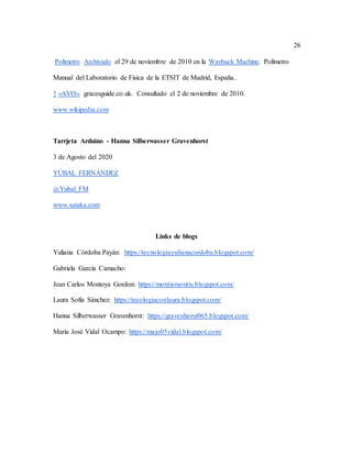 26
Polímetro Archivado el 29 de noviembre de 2010 en la Wayback Machine. Polímetro
Manual del Laboratorio de Física de la ETSIT de Madrid, España..
↑ «AVO». gracesguide.co.uk. Consultado el 2 de noviembre de 2010.
www.wikipedia.com
Tarrjeta Arduino - Hanna Silberwasser Gravenhorst
3 de Agosto del 2020
YÚBAL FERNÁNDEZ
@Yubal_FM
www.xataka.com
Links de blogs
Yuliana Córdoba Payán: https://tecnologiayulianacordoba.blogspot.com/
Gabriela García Camacho:
Jean Carlos Montoya Gordon: https://montismontis.blogspot.com/
Laura Sofía Sánchez: https://tecologiaconlaura.blogspot.com/
Hanna Silberwasser Gravenhorst: https://gravenhorst065.blogspot.com/
María José Vidal Ocampo: https://majo05vidal.blogspot.com/
 