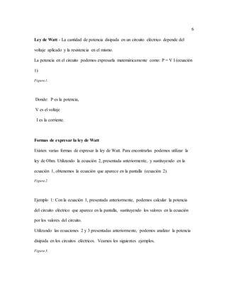 6
Ley de Watt - La cantidad de potencia disipada en un circuito eléctrico depende del
voltaje aplicado y la resistencia en el mismo.
La potencia en el circuito podemos expresarla matemáticamente como: P = V I (ecuación
1)
Figura 1.
Donde: P es la potencia,
V es el voltaje
I es la corriente.
Formas de expresar la ley de Watt
Existen varias formas de expresar la ley de Watt. Para encontrarlas podemos utilizar la
ley de Ohm. Utilizando la ecuación 2, presentada anteriormente, y sustituyendo en la
ecuación 1, obtenemos la ecuación que aparece en la pantalla (ecuación 2).
Figura 2.
Ejemplo 1: Con la ecuación 1, presentada anteriormente, podemos calcular la potencia
del circuito eléctrico que aparece en la pantalla, sustituyendo los valores en la ecuación
por los valores del circuito.
Utilizando las ecuaciones 2 y 3 presentadas anteriormente, podemos analizar la potencia
disipada en los circuitos eléctricos. Veamos los siguientes ejemplos.
Figura 3.
 