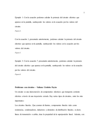 7
Ejemplo 1: Con la ecuación podemos calcular la potencia del circuito eléctrico que
aparece en la pantalla, sustituyendo los valores en la ecuación por los valores del
circuito.
Figura 4.
Con la ecuación 1, presentada anteriormente, podemos calcular la potencia del circuito
eléctrico que aparece en la pantalla, sustituyendo los valores en la ecuación por los
valores del circuito.
Figura 5.
Ejemplo 3: Con la ecuación 7, presentada anteriormente, podemos calcular la potencia
del circuito eléctrico que aparece en la pantalla, sustituyendo los valores en la ecuación
por los valores del circuito.
Figura 6.
Problemas con circuitos – Yuliana Córdoba Payán
Un circuito es una interconexión de componentes eléctricos que transporta corriente
eléctrica a través de una trayectoria cerrada. Hay varios tipos de circuitos, entre los más
importantes:
Los circuitos lineales. Que constan de fuentes, componentes lineales tales como
resistencias, condensadores, inductores y elementos de distribución lineales; es decir,
líneas de transmisión o cables, tiene la propiedad de la superposición lineal. Además, son
 