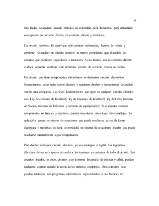 8
más fáciles de analizar, usando métodos en el dominio de la frecuencia, para determinar
su respuesta en corriente directa, en corriente alterna y transitoria.
Un circuito resistivo. Es aquel que solo contiene resistencias, fuentes de voltaje y
corriente. Al analizar un circuito resistivo es menos complicado que el análisis de
circuitos que contienen capacitores e inductores. Si las fuentes son de corriente directa;
es decir, corriente continua, este denomina circuito de corriente directa o continua.
Un circuito que tiene componentes electrónicos se denomina circuito electrónico.
Generalmente, estas redes son no lineales y requieren diseños y herramientas de análisis
mucho más complejas. Las leyes fundamentales que rigen en cualquier circuito eléctrico
son: Ley de corriente de Kirchhoff, ley de tensiones de Kirchhoff, ley de Ohm, teorema
de Norton, teorema de Thévenin, y teorema de superposición. Si el circuito contiene
componentes no lineales y reactivos, pueden necesitarse otras leyes más complejas. Su
aplicación genera un sistema de ecuaciones que puede resolverse ya sea de forma
algebraica o numérica; es decir, se producirá un sistema de ecuaciones lineales que puede
resolverse manualmente o por computadora.
Para diseñar cualquier circuito eléctrico, ya sea analógico o digital, los ingenieros
eléctricos deben ser capaces de predecir las tensiones y corrientes de todo el circuito. Los
circuitos lineales, es decir, circuitos con la misma frecuencia de entrada y salida, pueden
analizarse a mano usando la teoría de los números complejos. Otros circuitos solo
pueden analizarse con programas informáticos especializados o con técnicas de
 