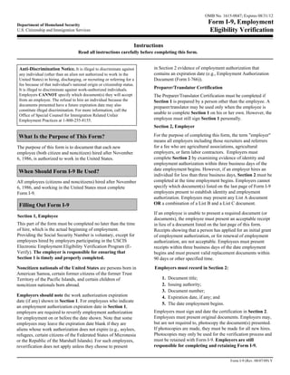 OMB No. 1615-0047; Expires 08/31/12

Department of Homeland Security
                                                                                                            Form I-9, Employment
U.S. Citizenship and Immigration Services                                                                   Eligibility Verification

                                                                       Instructions
                                     Read all instructions carefully before completing this form.


 Anti-Discrimination Notice. It is illegal to discriminate against             in Section 2 evidence of employment authorization that
 any individual (other than an alien not authorized to work in the             contains an expiration date (e.g., Employment Authorization
 United States) in hiring, discharging, or recruiting or referring for a       Document (Form I-766)).
 fee because of that individual's national origin or citizenship status.
 It is illegal to discriminate against work-authorized individuals.            Preparer/Translator Certification
 Employers CANNOT specify which document(s) they will accept                   The Preparer/Translator Certification must be completed if
 from an employee. The refusal to hire an individual because the               Section 1 is prepared by a person other than the employee. A
 documents presented have a future expiration date may also
                                                                               preparer/translator may be used only when the employee is
 constitute illegal discrimination. For more information, call the
                                                                               unable to complete Section 1 on his or her own. However, the
 Office of Special Counsel for Immigration Related Unfair
 Employment Practices at 1-800-255-8155.                                       employee must still sign Section 1 personally.
                                                                               Section 2, Employer

 What Is the Purpose of This Form?                                             For the purpose of completing this form, the term "employer"
                                                                               means all employers including those recruiters and referrers
The purpose of this form is to document that each new                          for a fee who are agricultural associations, agricultural
employee (both citizen and noncitizen) hired after November                    employers, or farm labor contractors. Employers must
6, 1986, is authorized to work in the United States.                           complete Section 2 by examining evidence of identity and
                                                                               employment authorization within three business days of the
                                                                               date employment begins. However, if an employer hires an
 When Should Form I-9 Be Used?
                                                                               individual for less than three business days, Section 2 must be
All employees (citizens and noncitizens) hired after November                  completed at the time employment begins. Employers cannot
6, 1986, and working in the United States must complete                        specify which document(s) listed on the last page of Form I-9
Form I-9.                                                                      employees present to establish identity and employment
                                                                               authorization. Employees may present any List A document
 Filling Out Form I-9                                                          OR a combination of a List B and a List C document.

                                                                               If an employee is unable to present a required document (or
Section 1, Employee
                                                                               documents), the employee must present an acceptable receipt
This part of the form must be completed no later than the time                 in lieu of a document listed on the last page of this form.
of hire, which is the actual beginning of employment.                          Receipts showing that a person has applied for an initial grant
Providing the Social Security Number is voluntary, except for                  of employment authorization, or for renewal of employment
employees hired by employers participating in the USCIS                        authorization, are not acceptable. Employees must present
Electronic Employment Eligibility Verification Program (E-                     receipts within three business days of the date employment
Verify). The employer is responsible for ensuring that                         begins and must present valid replacement documents within
Section 1 is timely and properly completed.                                    90 days or other specified time.
Noncitizen nationals of the United States are persons born in                  Employers must record in Section 2:
American Samoa, certain former citizens of the former Trust
Territory of the Pacific Islands, and certain children of                          1.   Document title;
noncitizen nationals born abroad.                                                  2.   Issuing authority;
                                                                                   3.   Document number;
Employers should note the work authorization expiration                            4.   Expiration date, if any; and
date (if any) shown in Section 1. For employees who indicate
                                                                                   5.   The date employment begins.
an employment authorization expiration date in Section 1,
employers are required to reverify employment authorization                    Employers must sign and date the certification in Section 2.
for employment on or before the date shown. Note that some                     Employees must present original documents. Employers may,
employees may leave the expiration date blank if they are                      but are not required to, photocopy the document(s) presented.
aliens whose work authorization does not expire (e.g., asylees,                If photocopies are made, they must be made for all new hires.
refugees, certain citizens of the Federated States of Micronesia               Photocopies may only be used for the verification process and
or the Republic of the Marshall Islands). For such employees,                  must be retained with Form I-9. Employers are still
reverification does not apply unless they choose to present                    responsible for completing and retaining Form I-9.


                                                                                                                        Form I-9 (Rev. 08/07/09) Y
 