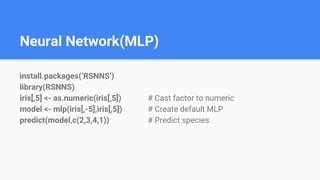 Neural Network(MLP)
install.packages(‘RSNNS’)
library(RSNNS)
iris[,5] <- as.numeric(iris[,5]) # Cast factor to numeric
model <- mlp(iris[,-5],iris[,5]) # Create default MLP
predict(model,c(2,3,4,1)) # Predict species
 