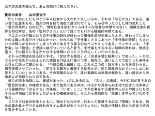 以下の文章を読んで、あとの問いに答えなさい。
贅沢の条件 山田登世子
忙しいわたしたちのピジネス社会から失われて久しいもの、それは「はるけさ」である。遠
い昔に起源をもち、悠久の時を経て現在に運ばれてくる、そんなゆったりした時の流れこそ
「贅沢の条件」なのだが、 情報社会を刻むタイムはそんな悠長な時間ではない。機械生産の世
界を刻む時は、あの「塩何グラム」という誰にでもわかる機械的時間である。
マエストロや職人たちの手仕事の時代が終わって機械生産が到来したとき、終わってしまっ
たのは職人生産だけではなかった。かれらの「手仕事」と共にあった「手仕事的時間」もまた
いつの間にか失われてしまったのであるそう語るのはベンヤミンである。ペンヤミンは、「手
仕事」は「物語」と密接に結びついていると言う。手仕事をするゆるい時間の流れは、物語を
語り、その語りに耳をかたむける時間にびったりと呼応していたのである。
それらの物語を語る語り手は、「定住する農民」と「交易を営む船乗り」であった。一カは、
はるかな祖先から伝えられた物語を口伝えに語りつぎ、他方は、遠いところで起こった事件を
人びとに語って聞かせる。「中世の職人組織」は、これら二つの「語り手」たちを交わらせ、
相互浸透させていった。「定住する親方と遍歴する徒弟とが、同じ部屋のなかでいっしよに仕
事をしていた」からである。その部屋のなかで、遠い異郷の出来事の報告と、違い過去からの
伝承とが物語られたのである。
彼らが語る物語には、権威があった。1方にあるのは、「古さ」の権威、今村仁司が言うあの
「歴史的由来」の権威である。また他方にあるのは、はるかな見知らぬ土地で起きた出来事と
いう距離的な「はるけさ」の権威。「いま・ここ」で手仕事をする農家の人びとや職人たちは、
それらの物語に耳をかしながらその権威を信じ、そこから教訓的な「知恵」を学んでいたので
ある。
ビジネス社会の到来とともに、物はすたれゆき、代わって登場するのは「情報」である。教
会の鐘の音とデジタル時計のタイム表示が全くちがうように、物語と情報も何から何まで逆の
性質をそなえている。
 