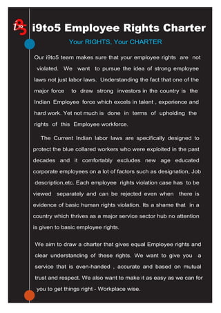 Australian Institute of Employment Rights
214 Graham Street
Port Melbourne Vic 3207
tel: 61 3 9647 9102
email: lisaheap@bigpond.net.au
Your RIGHTS, Your CHARTER
Our i9to5 team makes sure that your employee rights are not
violated. We want to pursue the idea of strong employee
laws not just labor laws. Understanding the fact that one of the
major force to draw strong investors in the country is the
Indian Employee force which excels in talent , experience and
hard work. Yet not much is done in terms of upholding the
rights of this Employee workforce.
We aim to draw a charter that gives equal Employee rights and
clear understanding of these rights. We want to give you a
service that is even-handed , accurate and based on mutual
trust and respect. We also want to make it as easy as we can for
you to get things right - Workplace wise.
i9to5 Employee Rights Charter
The Current Indian labor laws are specifically designed to
protect the blue collared workers who were exploited in the past
decades and it comfortably excludes new age educated
corporate employees on a lot of factors such as designation, Job
description,etc. Each employee rights violation case has to be
viewed separately and can be rejected even when there is
evidence of basic human rights violation. Its a shame that in a
country which thrives as a major service sector hub no attention
is given to basic employee rights.
 