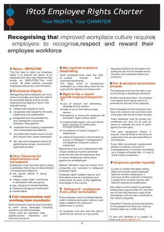2
protected from bullying, harassment
and unwarranted surveillance.
Recognising that employees are not a
mere commodity and have the right to
be accorded dignity at work and to
experience the dignity of work. This
includes being:
Employees must have the right to enjoy
a workplace that is free of discrimination
or harassment based on:
Each employee must have the right
to protect himself from
corporate blacklisting.
The latest trend of background
verification by a third party must not be
a ground for rejection of employment.
age, physical or mental disability
treated with respect at work
provided with proper means to quit
and resume their career elsewhere
recognised and valued for the work,
experience and qualification
religion,caste,creed, community
or association with any group
irrelevant background verification
marital status
recognised and remunerated for
any managerial or business
functions they perform
amongst employees
salary is put on hold without proper
reasons
threatening or forcing the employee with
termination, legal or police action
the employer or superior indulges in
malpractices
collective harassment or discrimination by
a group of colleagues or management or
any department during the course of
employment
Repeat offenders must be barred from
conducting any business to safeguard
employee rights.
use of abusive and demeaning
language by any superior
appraisal process
Reporting of any such malpractices with
Employee rights violation reports and
their status must be maintained and
made public for each of the registered
businesses in the country
Every employee must be protected against
unfair or arbitrary termination without a valid
reason related to the employee’s
performance or conduct.
An employee must also have the right to
upheld his job security as a top priority.
Standard procedure for termination and
quitting the job must be followed across
industries and businesses without any
exceptions
2 Workplace Dignity
3 Zero Tolerance for
discrimination and
harassment
4 Fair renumeration and
working time standards
1 Status : EMPLOYEE 5 Ban against employee
blacklisting
6 Right to file a report
against employers/superior
if :
7 Safeguard employees
from unfair termination
8 Fair & standard termination
process
Similarly during termination , the employer
must specify exact logical reasons to
terminate the services of the employee.
Both employees and the employers must
have a fair chance to be vocal about each
of the party after the termination process.
The employee must have the right to quit
his job through a standarized procedure.
These feedbacks must be private and
confidential and must not be used as
means to implicate any kind of action
against the other party.
unreasonable salary cuts and drastic
policy changes to create panic
i9to5 Employee Rights Charter
9 Corporate gender equality
In order to shatter the glass ceiling
effect and ensure equal employee
rights for women employees, a
minimum of 40% of Board of directors
in larger firms must be women with
relevant experience,qualification.
sex, gender identity or sexual
orientation
Also steps must be taken to generate
employment oppurtunities for the third
sex so that they become a part of the
mainstream and can also contribute to
the nation's progress.
Education,Training and job placements
for the people from third sex must be
actively taken as a CSR activity.
The first step to claim our employee
rights is to achieve the status of an
employee.Not labor.Not Workmen.But
simply an EMPLOYEE.This must
include all white collared corporate
employeeswithout any discrimination.
fair, just and transparent about all
performance review ,increment &
Each employee must be paid according
to work hours dedicated including
overtime and shift schedules.
These must be standard rules
applied across industries and
business functions
Third party background checks, if
required, must be limited to the tenure of
employment and Job description/Role of
the employee.
proper evidence must be protected
under the law with the assurance that
no action whatsoever will be taken
against the whistleblower .
To give your feedback or to support us
email us at speakup@i9to5.com
If any other recruitment / employment
details are shared, procured or
investigated then it must be considered
as a violation of Article 39a , 41 and 21
of the Indian constitution.
Your RIGHTS, Your CHARTER
Recognising that improved workplace culture requires
employers to recognise,respect and reward their
employee workforce
 