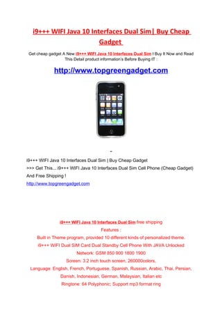 i9+++ WIFI Java 10 Interfaces Dual Sim| Buy Cheap
                         Gadget
 Get cheap gadget A New i9+++ WIFI Java 10 Interfaces Dual Sim I Buy It Now and Read
                   This Detail product information’s Before Buying IT :

             http://www.topgreengadget.com




i9+++ WIFI Java 10 Interfaces Dual Sim | Buy Cheap Gadget
>>> Get This... i9+++ WIFI Java 10 Interfaces Dual Sim Cell Phone (Cheap Gadget)
And Free Shipping !
http://www.topgreengadget.com




                i9+++ WIFI Java 10 Interfaces Dual Sim free shipping
                                       Features :
     Built in Theme program, provided 10 different kinds of personalized theme.
     i9+++ WIFI Dual SIM Card Dual Standby Cell Phone With JAVA Unlocked
                           Network: GSM 850 900 1800 1900
                      Screen: 3.2 inch touch screen, 260000colors,
 Language: English, French, Portuguese, Spanish, Russian, Arabic, Thai, Persian,
                Danish, Indonesian, German, Malaysian, Italian etc
                 Ringtone: 64 Polyphonic; Support mp3 format ring
 