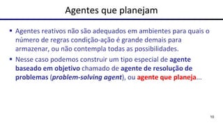 Agentes que planejam
▪ Agentes reativos não são adequados em ambientes para quais o
número de regras condição-ação é grande demais para
armazenar, ou não contempla todas as possibilidades.
▪ Nesse caso podemos construir um tipo especial de agente
baseado em objetivo chamado de agente de resolução de
problemas (problem-solving agent), ou agente que planeja...
10
 