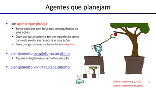 Agentes que planejam
▪ Um agente que planeja:
▪ Toma decisões com base nas consequências de
suas ações
▪ Deve obrigatoriamente ter um modelo de como
o mundo evolui em resposta a suas ações
▪ Deve obrigatoriamente formular um objetivo
▪ planejamento completo versus ótimo
▪ Alguma solução versus a melhor solução
▪ planejamento versus replanejamento
[Demo: replanning (L2D3)]
[Demo: mastermind (L2D4)]
11
 