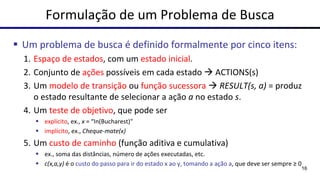 Formulação de um Problema de Busca
▪ Um problema de busca é definido formalmente por cinco itens:
1. Espaço de estados, com um estado inicial.
2. Conjunto de ações possíveis em cada estado → ACTIONS(s)
3. Um modelo de transição ou função sucessora → RESULT(s, a) = produz
o estado resultante de selecionar a ação a no estado s.
4. Um teste de objetivo, que pode ser
▪ explícito, ex., x = “In(Bucharest)"
▪ implícito, ex., Cheque-mate(x)
5. Um custo de caminho (função aditiva e cumulativa)
▪ ex., soma das distâncias, número de ações executadas, etc.
▪ c(x,a,y) é o custo do passo para ir do estado x ao y, tomando a ação a, que deve ser sempre ≥ 0
16
 