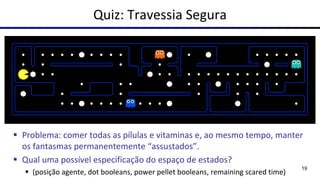 Quiz: Travessia Segura
▪ Problema: comer todas as pílulas e vitaminas e, ao mesmo tempo, manter
os fantasmas permanentemente “assustados”.
▪ Qual uma possível especificação do espaço de estados?
▪ (posição agente, dot booleans, power pellet booleans, remaining scared time)
19
 
