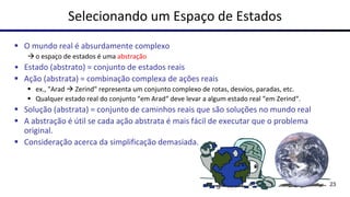 Selecionando um Espaço de Estados
▪ O mundo real é absurdamente complexo
→o espaço de estados é uma abstração
• Estado (abstrato) = conjunto de estados reais
▪ Ação (abstrata) = combinação complexa de ações reais
▪ ex., "Arad → Zerind" representa um conjunto complexo de rotas, desvios, paradas, etc.
▪ Qualquer estado real do conjunto “em Arad“ deve levar a algum estado real “em Zerind“.
▪ Solução (abstrata) = conjunto de caminhos reais que são soluções no mundo real
▪ A abstração é útil se cada ação abstrata é mais fácil de executar que o problema
original.
▪ Consideração acerca da simplificação demasiada.
23
 