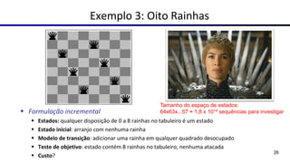 Exemplo 3: Oito Rainhas
▪ Formulação incremental
▪ Estados: qualquer disposição de 0 a 8 rainhas no tabuleiro é um estado
▪ Estado inicial: arranjo com nenhuma rainha
▪ Modelo de transição: adicionar uma rainha em qualquer quadrado desocupado
▪ Teste de objetivo: estado contém 8 rainhas no tabuleiro, nenhuma atacada
▪ Custo?
26
Tamanho do espaço de estados:
64x63x...57 ≈ 1,8 x 1014 sequências para investigar
 