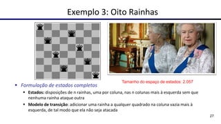 Exemplo 3: Oito Rainhas
▪ Formulação de estados completos
▪ Estados: disposições de n rainhas, uma por coluna, nas n colunas mais à esquerda sem que
nenhuma rainha ataque outra
▪ Modelo de transição: adicionar uma rainha a qualquer quadrado na coluna vazia mais à
esquerda, de tal modo que ela não seja atacada
27
Tamanho do espaço de estados: 2.057
 